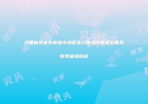 河南省乳头乳晕缩小术医生口碑排行榜前十强及收费标准揭秘
