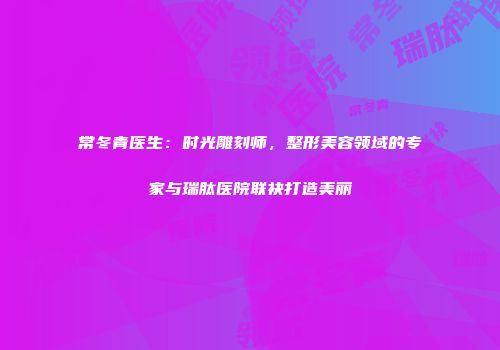 常冬青医生:时光雕刻师,整形美容领域的专家与瑞肽医院联袂打造美丽