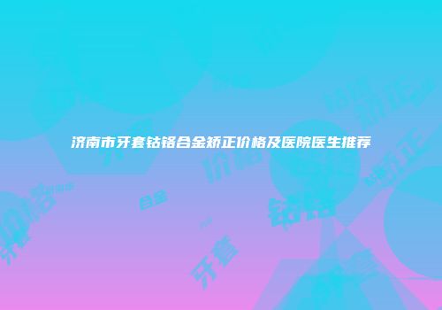 济南市牙套钴铬合金矫正价格及医院医生推荐