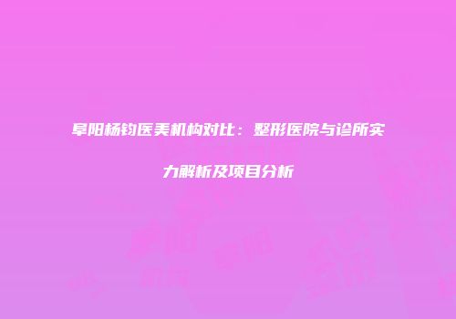 阜阳杨钧医美机构对比：整形医院与诊所实力解析及项目分析