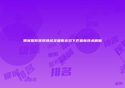 聊城整形医院排名及吸脂去双下巴最新技术解析
