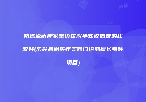 防城港市哪家整形医院半式纹眉做的比较好(东兴品尚医疗美容门诊部擅长多种项目)