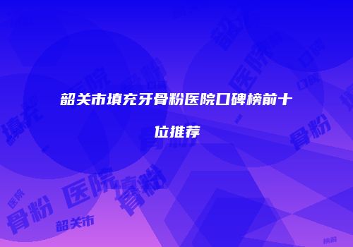 韶关市填充牙骨粉医院口碑榜前十位推荐