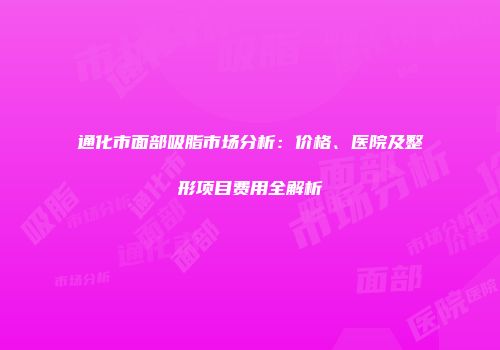 通化市面部吸脂市场分析：价格、医院及整形项目费用全解析