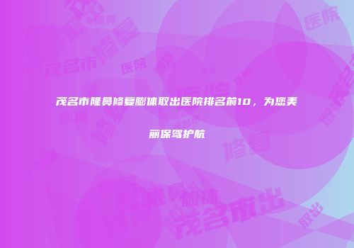 茂名市隆鼻修复膨体取出医院排名前10，为您美丽保驾护航