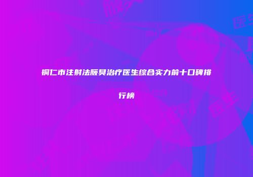 铜仁市注射法腋臭治疗医生综合实力前十口碑排行榜