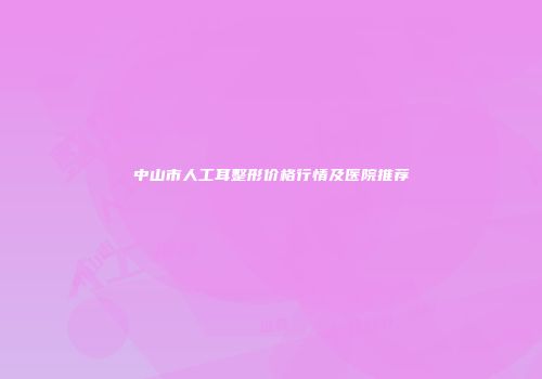 中山市人工耳整形价格行情及医院推荐