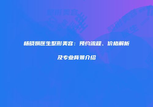 杨晓娟医生整形美容：预约流程、价格解析及专业背景介绍