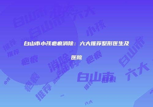 白山市小孩疤痕消除：六大推荐整形医生及医院