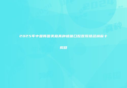 2025年中国韩国美格真种植体口腔医院排名榜前十揭晓