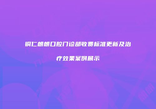 铜仁朗朗口腔门诊部收费标准更新及治疗效果案例展示