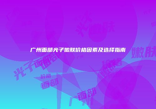 广州面部光子嫩肤价格因素及选择指南