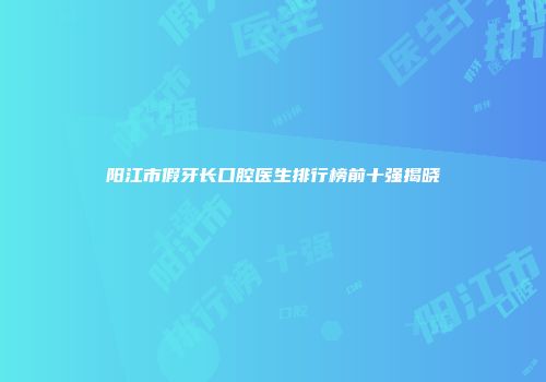 阳江市假牙长口腔医生排行榜前十强揭晓