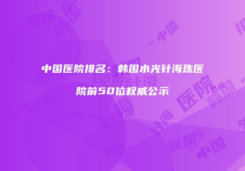 中国医院排名：韩国水光针海珠医院前50位权威公示