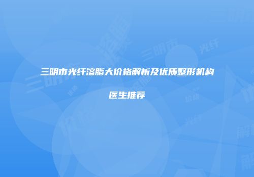 三明市光纤溶脂大价格解析及优质整形机构医生推荐