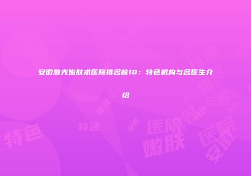 安徽激光嫩肤术医院排名前10：特色机构与名医生介绍