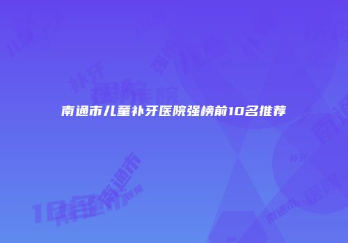 南通市儿童补牙医院强榜前10名推荐