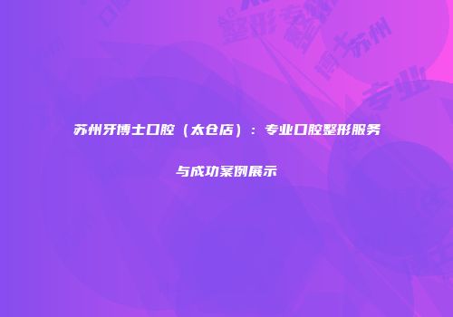 苏州牙博士口腔(太仓店):专业口腔整形服务与成功案例展示