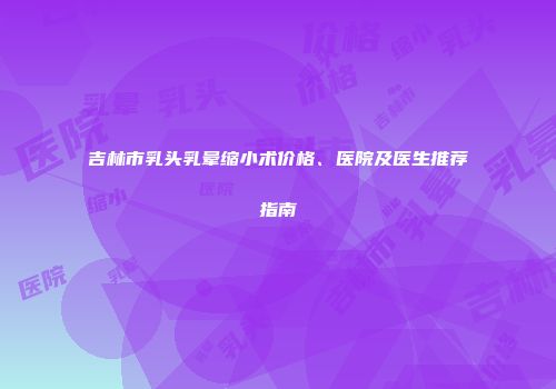 吉林市乳头乳晕缩小术价格、医院及医生推荐指南