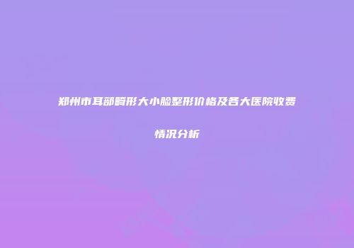 郑州市耳部畸形大小脸整形价格及各大医院收费情况分析