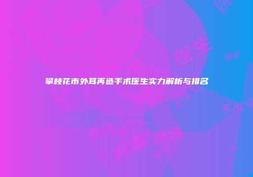 攀枝花市外耳再造手术医生实力解析与排名
