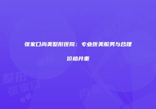 张家口尚美整形医院：专业医美服务与合理价格并重