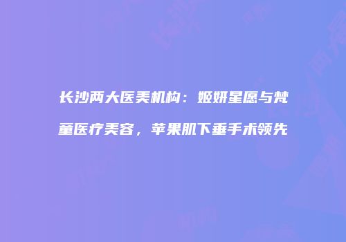 长沙两大医美机构：姬妍星愿与梵童医疗美容，苹果肌下垂手术领先