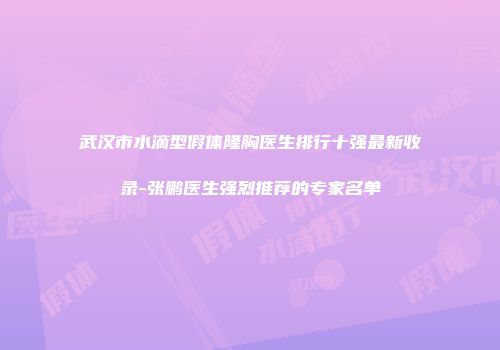 武汉市水滴型假体隆胸医生排行十强最新收录-张鹏医生强烈推荐的专家名单