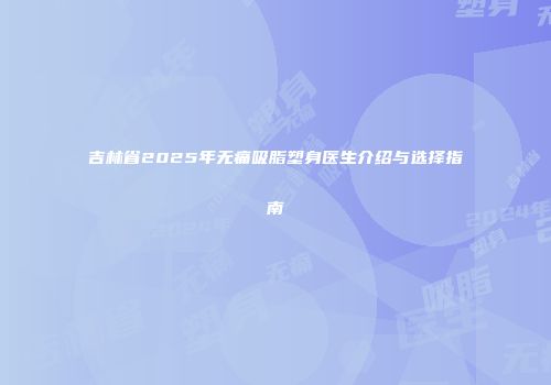 吉林省2025年无痛吸脂塑身医生介绍与选择指南