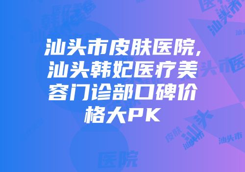 汕头市皮肤医院,汕头韩妃医疗美容门诊部口碑价格大PK