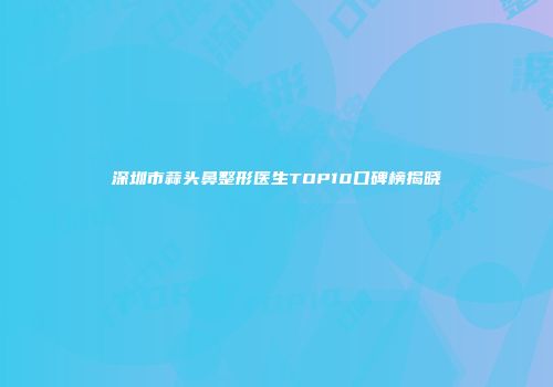深圳市蒜头鼻整形医生TOP10口碑榜揭晓