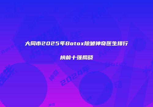 大同市2025年Botox除皱神奇医生排行榜前十强揭晓
