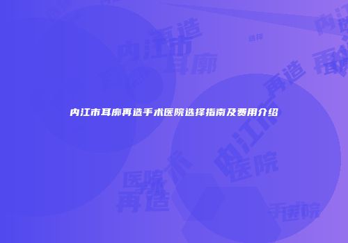 内江市耳廓再造手术医院选择指南及费用介绍