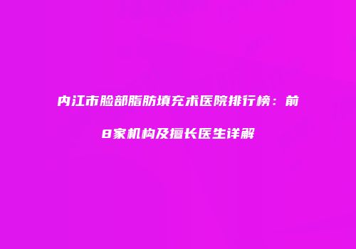 内江市脸部脂肪填充术医院排行榜：前8家机构及擅长医生详解