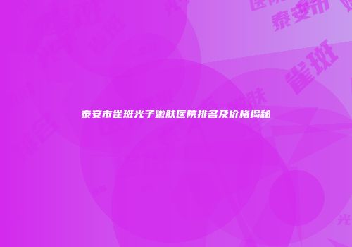 泰安市雀斑光子嫩肤医院排名及价格揭秘