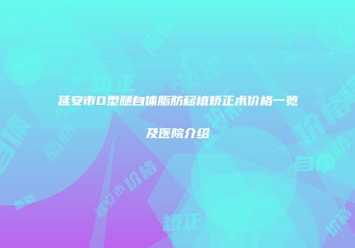 延安市O型腿自体脂肪移植矫正术价格一览及医院介绍