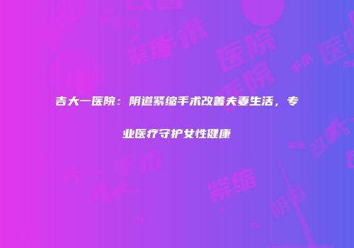 吉大一医院：阴道紧缩手术改善夫妻生活，专业医疗守护女性健康