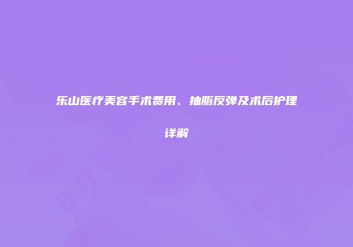 乐山医疗美容手术费用、抽脂反弹及术后护理详解