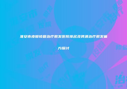 淮安市皮瓣修复治疗脱发医院排名及啤酒治疗脱发偏方探讨