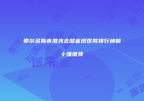 鄂尔多斯市激光去除雀斑医院排行榜前十强推荐