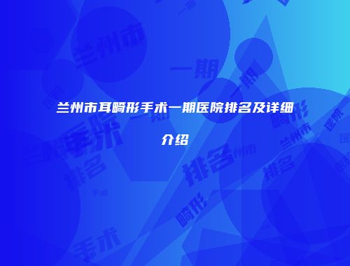 兰州市耳畸形手术一期医院排名及详细介绍