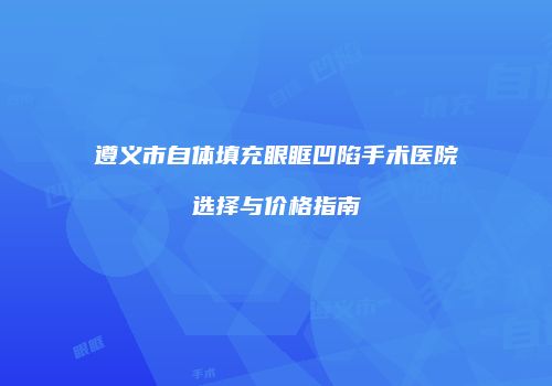 遵义市自体填充眼眶凹陷手术医院选择与价格指南