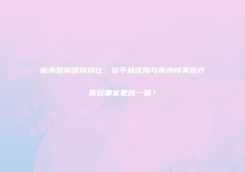 衡水整形医院对比：安平县医院与衡水恒美医疗美容哪家更胜一筹？