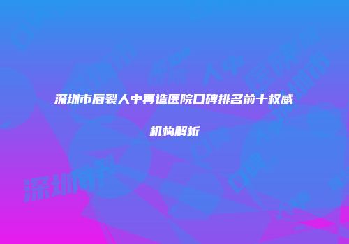 深圳市唇裂人中再造医院口碑排名前十权威机构解析