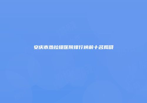 安庆市热拉提医院排行榜前十名揭晓