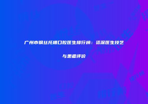 广州市钢丝托槽口腔医生排行榜：资深医生技艺与患者评价