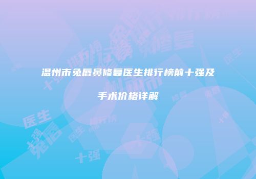 温州市兔唇鼻修复医生排行榜前十强及手术价格详解