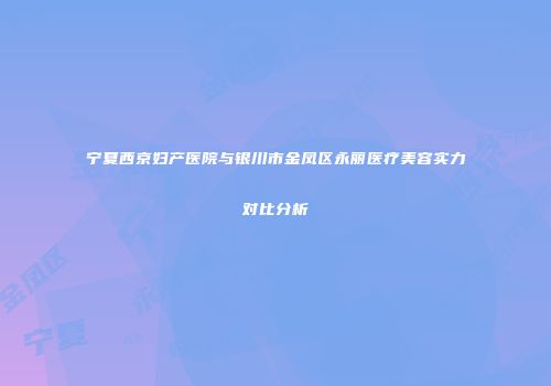 宁夏西京妇产医院与银川市金凤区永丽医疗美容实力对比分析