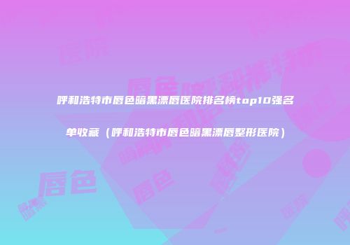 呼和浩特市唇色暗黑漂唇医院排名榜top10强名单收藏（呼和浩特市唇色暗黑漂唇整形医院）