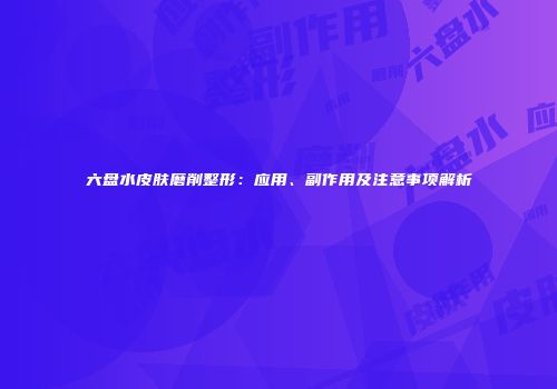 六盘水皮肤磨削整形:应用、副作用及注意事项解析
